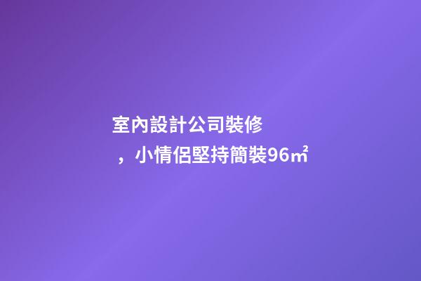 室內設計公司裝修，小情侶堅持簡裝96㎡